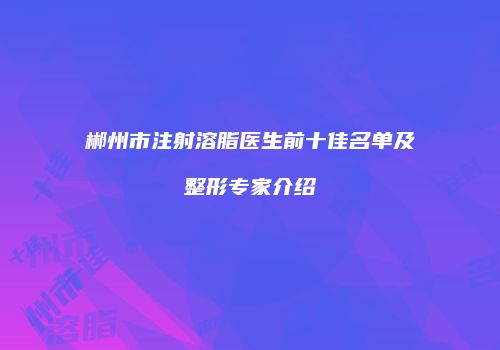 郴州市注射溶脂医生前十佳名单及整形专家介绍