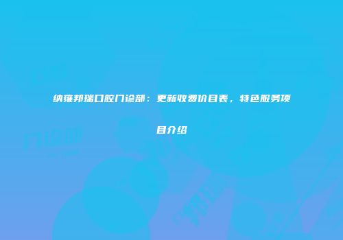 纳雍邦瑞口腔门诊部：更新收费价目表，特色服务项目介绍