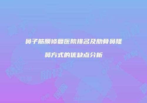 鼻子筋膜修复医院排名及肋骨鼻隆鼻方式的优缺点分析