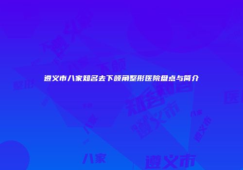 遵义市八家知名去下颌角整形医院盘点与简介