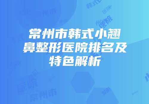 常州市韩式小翘鼻整形医院排名及特色解析
