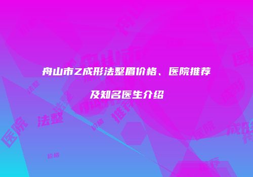 舟山市Z成形法整眉价格、医院推荐及知名医生介绍