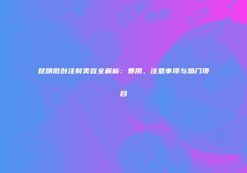 昆明微创注射美容全解析：费用、注意事项与热门项目