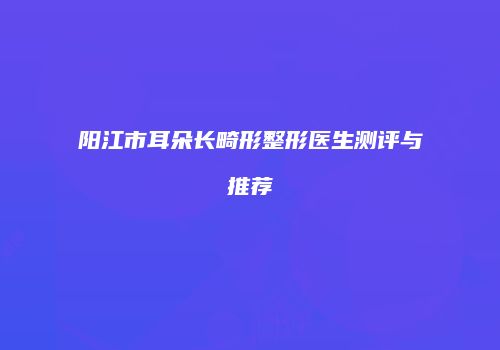 阳江市耳朵长畸形整形医生测评与推荐