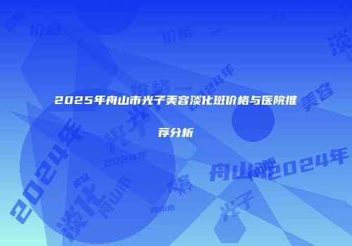 2025年舟山市光子美容淡化斑价格与医院推荐分析