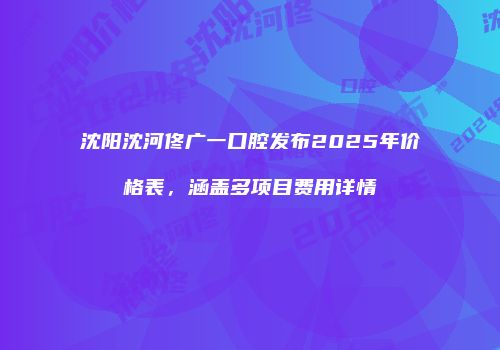 沈阳沈河佟广一口腔发布2025年价格表，涵盖多项目费用详情