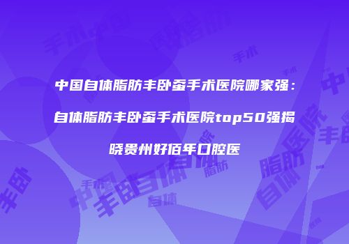 中国自体脂肪丰卧蚕手术医院哪家强：自体脂肪丰卧蚕手术医院top50强揭晓贵州好佰年口腔医