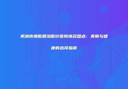 芜湖市爆脂跟溶脂针医院排名盘点：美丽与健康的选择指南