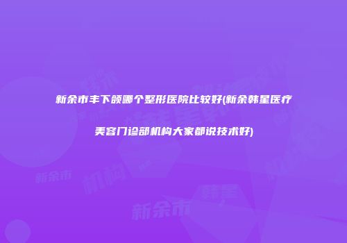 新余市丰下颌哪个整形医院比较好(新余韩星医疗美容门诊部机构大家都说技术好)