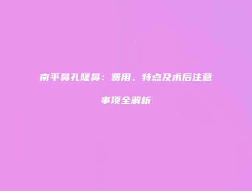 南平鼻孔隆鼻：费用、特点及术后注意事项全解析