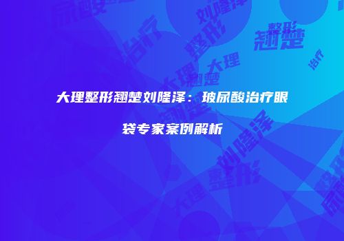 大理整形翘楚刘隆泽：玻尿酸治疗眼袋专家案例解析