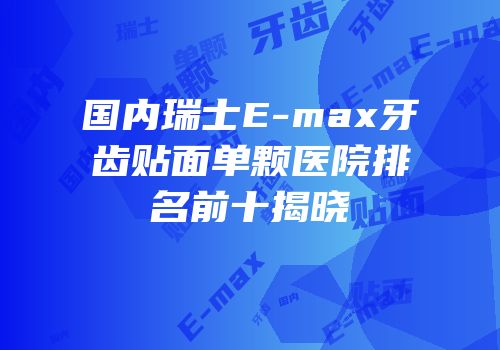 国内瑞士E-max牙齿贴面单颗医院排名前十揭晓