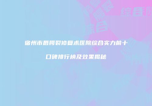 宿州市唇腭裂修复术医院综合实力前十口碑排行榜及效果揭秘