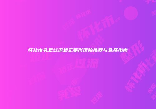 怀化市乳晕过深矫正整形医院推荐与选择指南