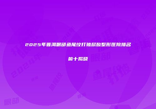 2025年普洱眼部鱼尾纹打玻尿酸整形医院排名前十揭晓