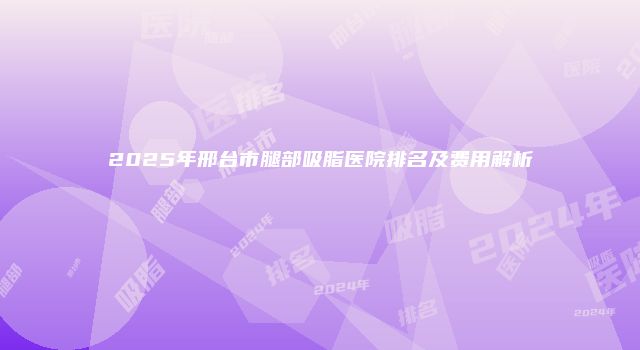 2025年邢台市腿部吸脂医院排名及费用解析