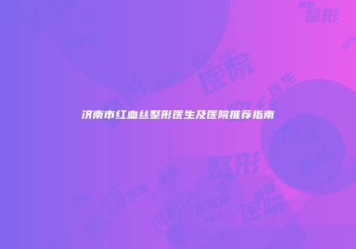 济南市红血丝整形医生及医院推荐指南