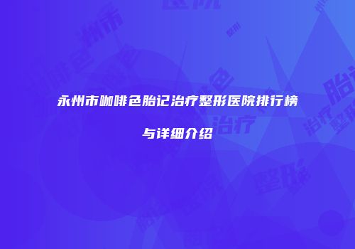 永州市咖啡色胎记治疗整形医院排行榜与详细介绍