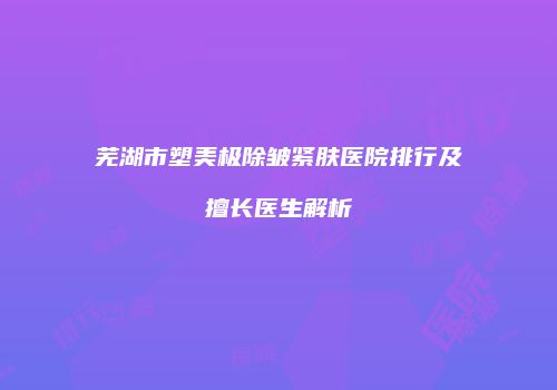 芜湖市塑美极除皱紧肤医院排行及擅长医生解析
