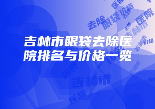 吉林市眼袋去除医院排名与价格一览