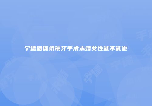 宁德固体桥镶牙手术未婚女性能不能做