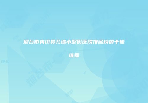 烟台市内切鼻孔缩小整形医院排名榜前十佳推荐
