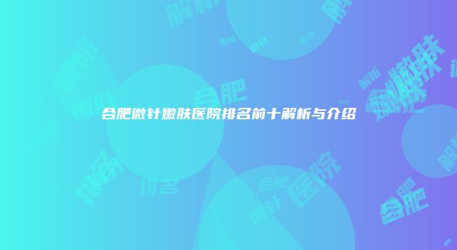 合肥微针嫩肤医院排名前十解析与介绍