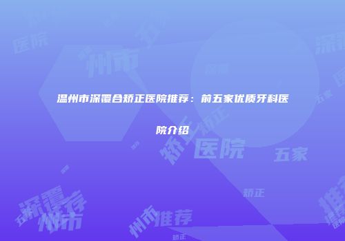 温州市深覆合矫正医院推荐：前五家优质牙科医院介绍