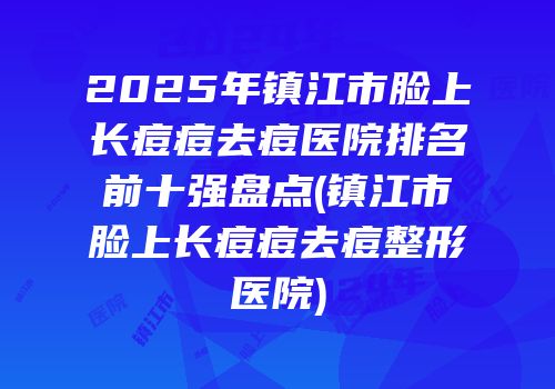 2025年镇江市脸上长痘痘去痘医院排名前十强盘点(镇江市脸上长痘痘去痘整形医院)