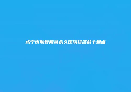 咸宁市肋骨隆鼻永久医院排名前十盘点