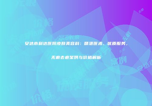 安达市利达医院皮肤美容科：精湛医术，优质服务，无痕去疤案例与价格解析