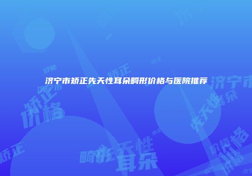 济宁市矫正先天性耳朵畸形价格与医院推荐
