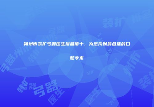 朔州市装扩弓器医生排名前十，为您找到最合适的口腔专家