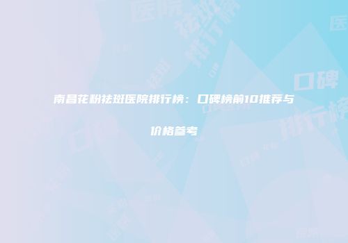 南昌花粉祛斑医院排行榜：口碑榜前10推荐与价格参考