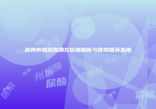 滨州市玻尿酸填充价格解析与医院推荐指南