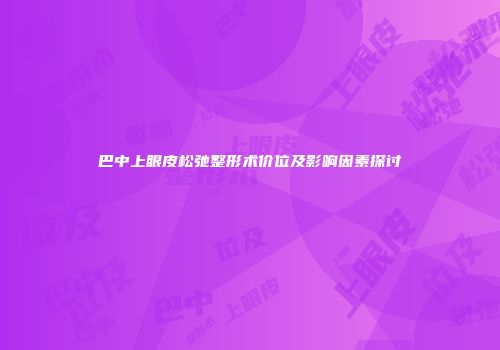 巴中上眼皮松弛整形术价位及影响因素探讨