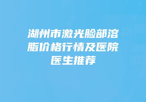 湖州市激光脸部溶脂价格行情及医院医生推荐