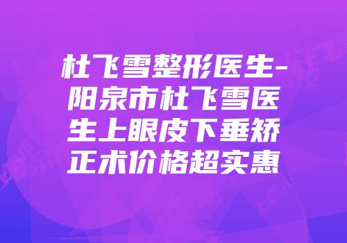 杜飞雪整形医生-阳泉市杜飞雪医生上眼皮下垂矫正术价格超实惠