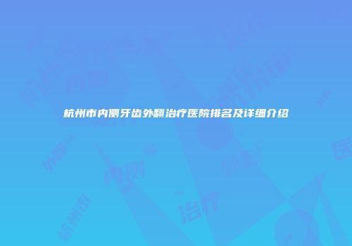 杭州市内侧牙齿外翻治疗医院排名及详细介绍
