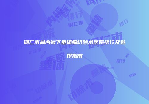 铜仁市鼻内镜下垂体瘤切除术医院排行及选择指南