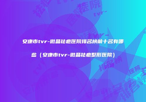 安康市tvr-微晶祛疤医院排名榜前十名有哪些（安康市tvr-微晶祛疤整形医院）