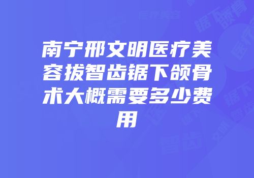 南宁邢文明医疗美容拔智齿锯下颌骨术大概需要多少费用