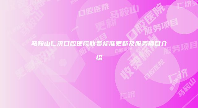 马鞍山仁济口腔医院收费标准更新及服务项目介绍