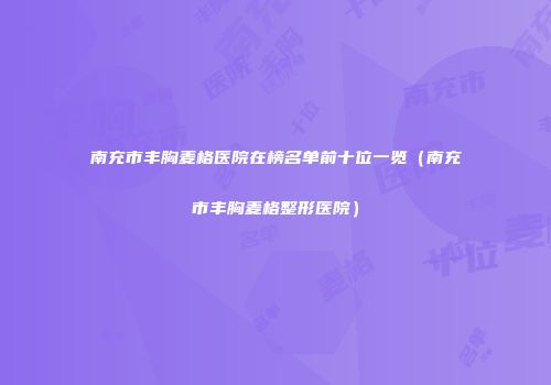 南充市丰胸麦格医院在榜名单前十位一览（南充市丰胸麦格整形医院）