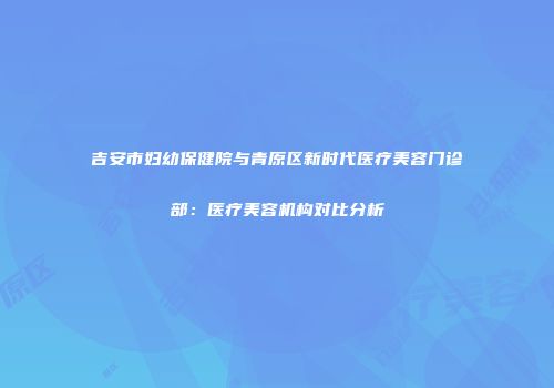 吉安市妇幼保健院与青原区新时代医疗美容门诊部：医疗美容机构对比分析