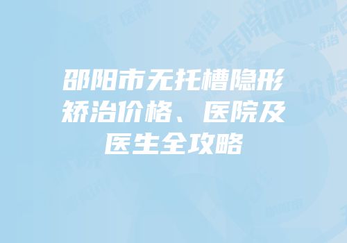 邵阳市无托槽隐形矫治价格、医院及医生全攻略