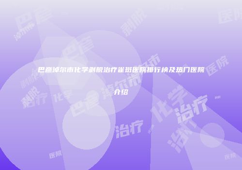 巴彦淖尔市化学剥脱治疗雀斑医院排行榜及热门医院介绍
