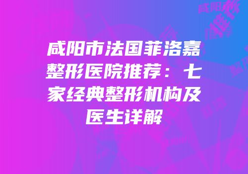 咸阳市法国菲洛嘉整形医院推荐：七家经典整形机构及医生详解