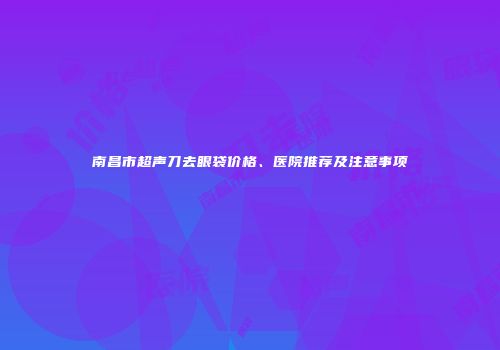 南昌市超声刀去眼袋价格、医院推荐及注意事项
