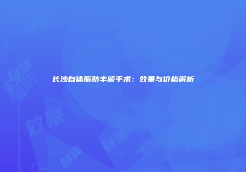 长沙自体脂肪丰额手术：效果与价格解析